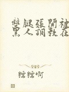 双腿张开被9个黑人调教在线