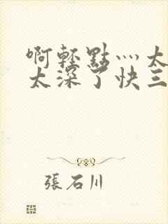 啊轻点灬太粗嗯太深了快三