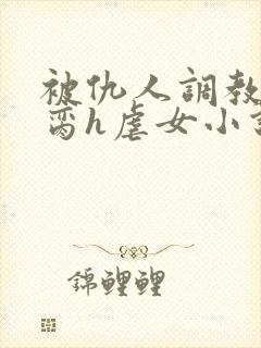 被仇人调教成禁脔h虐女小说