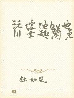 玩坏他by也山川笔趣阁免费阅读全文