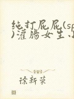 纯打屁屁(sp)灌肠女生小说