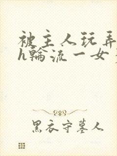 被主人玩弄的高h轮流一女多男小说