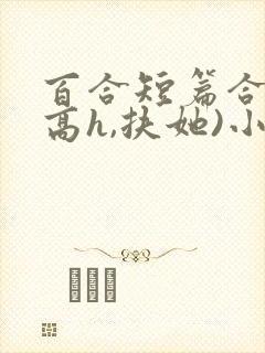 百合短篇合集(高h,扶她)小说