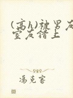 (高h)被男友室友错上