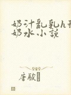 奶汁乱乳h秘书奶水小说