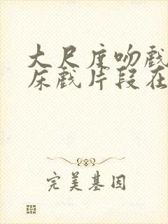 大尺度吻戏激情床戏片段在线观看