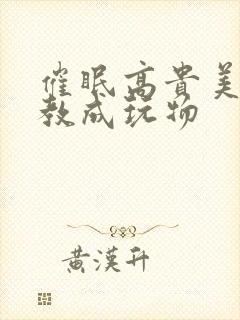 催眠高贵美妇调教成玩物