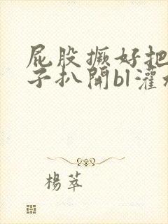 屁股撅好把腚眼子扒开bl灌水小说