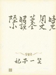 陆昭菱周时阅的小说全文免费阅读