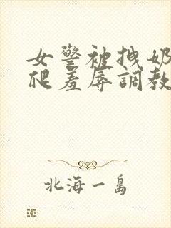 女警被拽奶头跪爬羞辱调教白燕妮