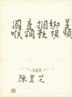 国产捆绑美女深喉调教视频