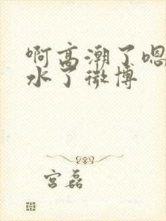 啊高潮了嗯～喷水了微博