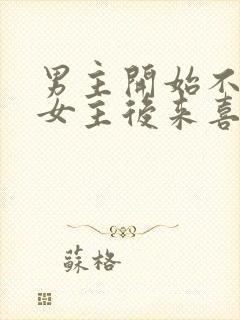 男主开始不喜欢女主后来喜欢的古言