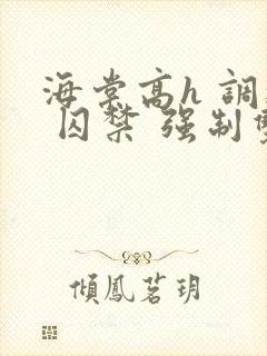 海棠高h 调教 囚禁 强制双男