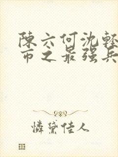 陈六何沈轻舞都市之最强兵王陈六何