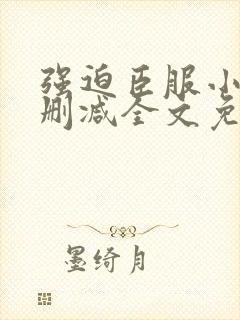 强迫臣服小说无删减全文免费阅读