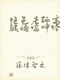 绝色老师高抬玉腿娇喘呻吟小说