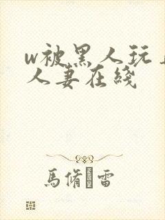 w被黑人玩弄的人妻在线