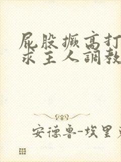 屁股撅高打开腿求主人调教