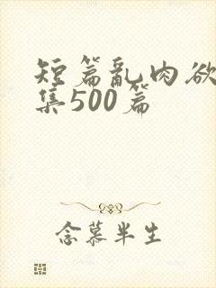 短篇乱肉欲文合集500篇