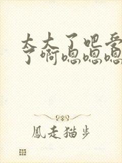 太大了吧受不了了啊嗯嗯嗯嗯嗯嗯嗯嗯