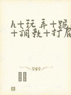 h+玩弄+跪趴+调教+打屁股