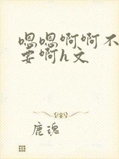 嗯嗯啊啊不别不要啊h文