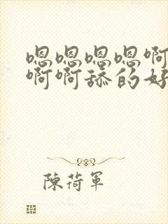 嗯嗯嗯嗯啊啊啊啊啊舔的好舒服