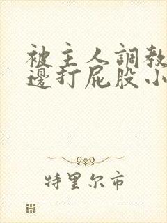 被主人调教边c边打屁股小说