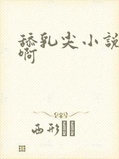 舔乳尖小说啊啊啊