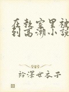 在教室里被狂操到高潮小说