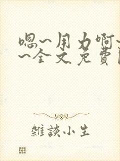 嗯~用力啊~嗯~全文免费阅读