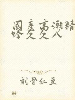 国产高潮精品呻吟久久八封面