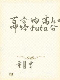 百合肉高h喷汁呻吟futa公交