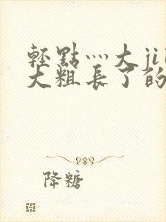 轻点灬大ji巴大粗长了的视频