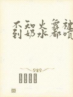 不知火舞被调教到奶水都喷出来了