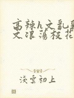 高辣h文乱乳h文浪荡校花封面