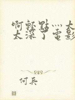 啊轻点灬太粗嗯太深了电影