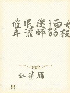 催眠迷j白嫩玩弄灌醉的校花