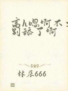 高h嗯啊不要了别舔了啊