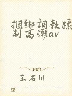 捆绑调教蹂躏强制高潮av