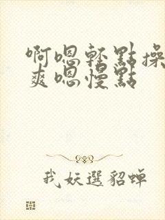 啊嗯轻点操啊好爽嗯慢点