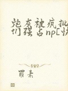 炮灰被疯批男主们强占np[快穿]小说