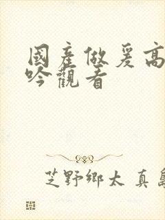 国产做爰高潮呻吟观看