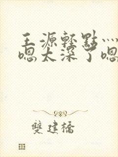 王源轻点灬太粗嗯太深了嗯啊封面