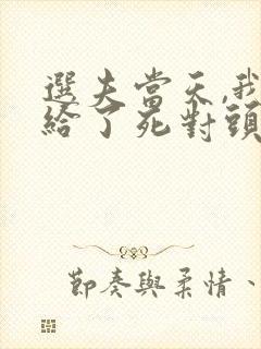 选夫当天,我嫁给了死对头