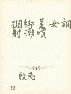 捆绑美女调教内射潮喷