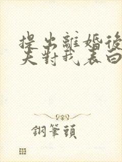 提出离婚后,渣夫对我表白了