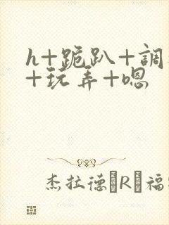 h+跪趴+调教+玩弄+嗯