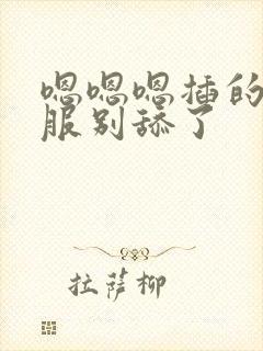 嗯嗯嗯插的好舒服别舔了